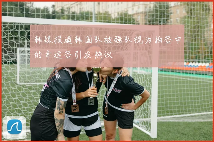 韩媒报道韩国队被强队视为抽签中的幸运签引发热议