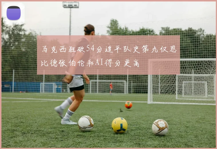 马克西狂砍54分追平队史第九仅恩比德张伯伦和AI得分更高