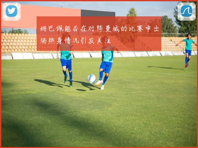 姆巴佩能否在对阵曼城的比赛中出场热身情况引发关注