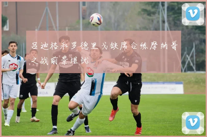 吕迪格和罗德里戈缺席合练摩纳哥之战前景堪忧