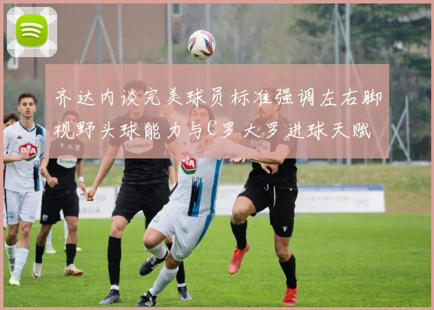 齐达内谈完美球员标准强调左右脚视野头球能力与C罗大罗进球天赋