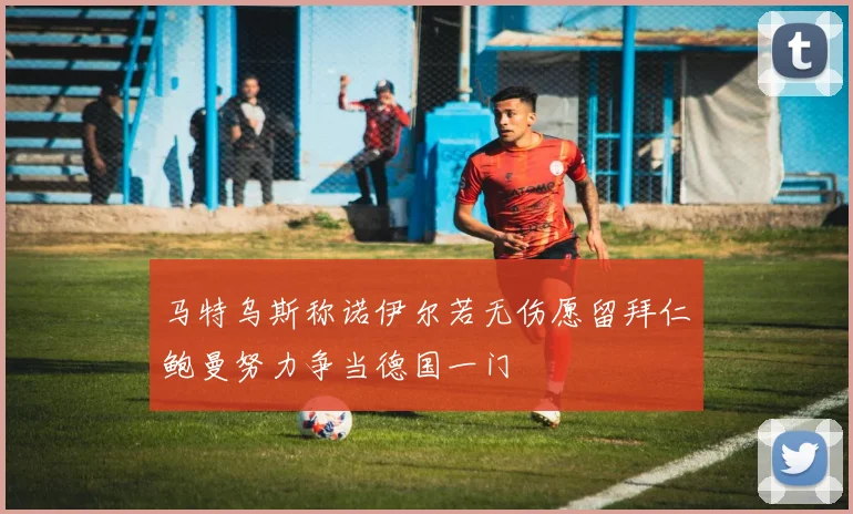 马特乌斯称诺伊尔若无伤愿留拜仁鲍曼努力争当德国一门