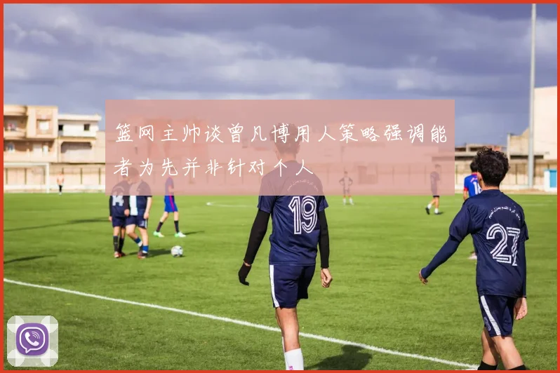 篮网主帅谈曾凡博用人策略强调能者为先并非针对个人