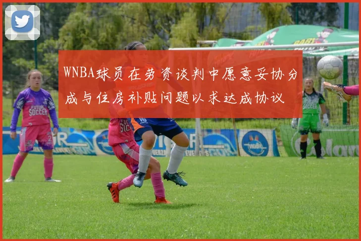 WNBA球员在劳资谈判中愿意妥协分成与住房补贴问题以求达成协议