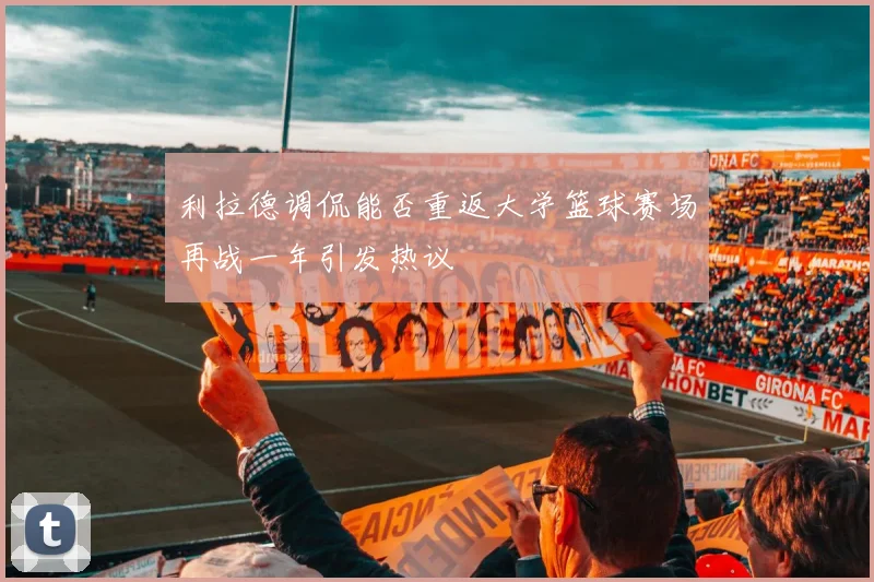 利拉德调侃能否重返大学篮球赛场再战一年引发热议