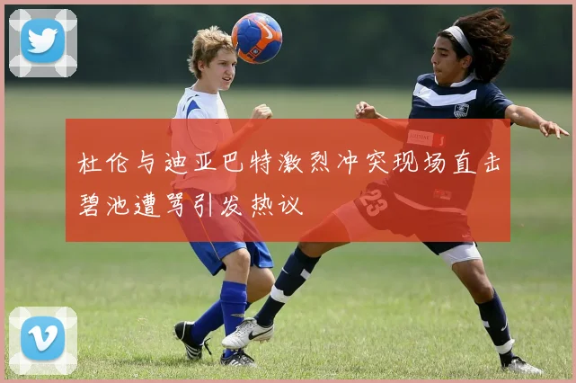 杜伦与迪亚巴特激烈冲突现场直击碧池遭骂引发热议