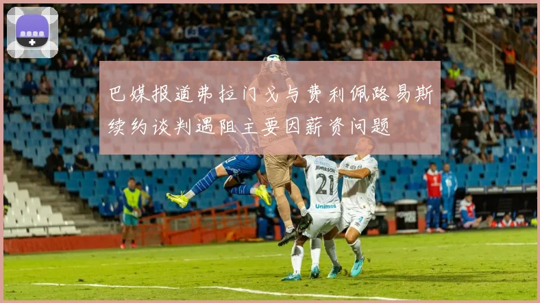 巴媒报道弗拉门戈与费利佩路易斯续约谈判遇阻主要因薪资问题