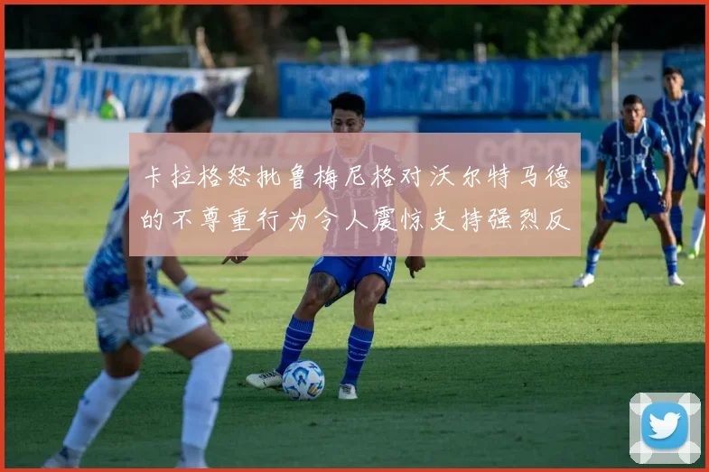 卡拉格怒批鲁梅尼格对沃尔特马德的不尊重行为令人震惊支持强烈反击