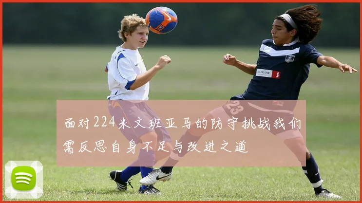 面对224米文班亚马的防守挑战我们需反思自身不足与改进之道